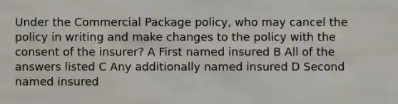 Under the Commercial Package policy, who may cancel the policy in writing and make changes to the policy with the consent of the insurer? A First named insured B All of the answers listed C Any additionally named insured D Second named insured