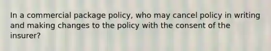 In a commercial package policy, who may cancel policy in writing and making changes to the policy with the consent of the insurer?