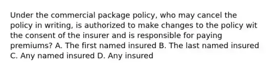 Under the commercial package policy, who may cancel the policy in writing, is authorized to make changes to the policy wit the consent of the insurer and is responsible for paying premiums? A. The first named insured B. The last named insured C. Any named insured D. Any insured