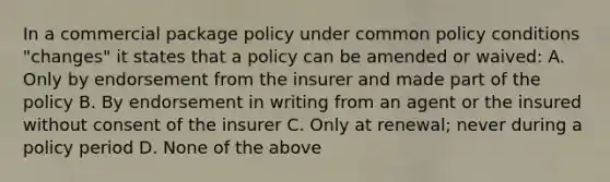 In a commercial package policy under common policy conditions "changes" it states that a policy can be amended or waived: A. Only by endorsement from the insurer and made part of the policy B. By endorsement in writing from an agent or the insured without consent of the insurer C. Only at renewal; never during a policy period D. None of the above