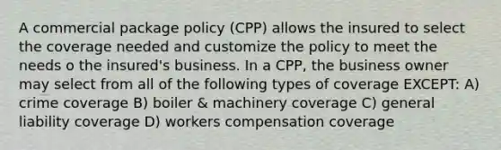 A commercial package policy (CPP) allows the insured to select the coverage needed and customize the policy to meet the needs o the insured's business. In a CPP, the business owner may select from all of the following types of coverage EXCEPT: A) crime coverage B) boiler & machinery coverage C) general liability coverage D) workers compensation coverage