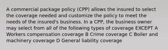 A commercial package policy (CPP) allows the insured to select the coverage needed and customize the policy to meet the needs of the insured's business. In a CPP, the business owner may select from all of the following types of coverage EXCEPT A Workers compensation coverage B Crime coverage C Boiler and machinery coverage D General liability coverage