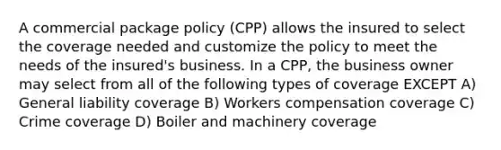 A commercial package policy (CPP) allows the insured to select the coverage needed and customize the policy to meet the needs of the insured's business. In a CPP, the business owner may select from all of the following types of coverage EXCEPT A) General liability coverage B) Workers compensation coverage C) Crime coverage D) Boiler and machinery coverage