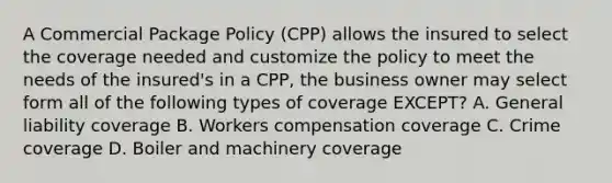 A Commercial Package Policy (CPP) allows the insured to select the coverage needed and customize the policy to meet the needs of the insured's in a CPP, the business owner may select form all of the following types of coverage EXCEPT? A. General liability coverage B. Workers compensation coverage C. Crime coverage D. Boiler and machinery coverage