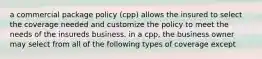 a commercial package policy (cpp) allows the insured to select the coverage needed and customize the policy to meet the needs of the insureds business. in a cpp, the business owner may select from all of the following types of coverage except