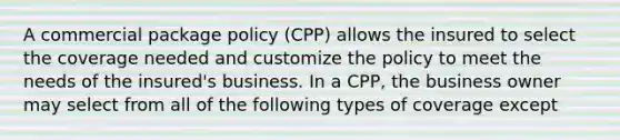 A commercial package policy (CPP) allows the insured to select the coverage needed and customize the policy to meet the needs of the insured's business. In a CPP, the business owner may select from all of the following types of coverage except