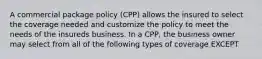 A commercial package policy (CPP) allows the insured to select the coverage needed and customize the policy to meet the needs of the insureds business. In a CPP, the business owner may select from all of the following types of coverage EXCEPT