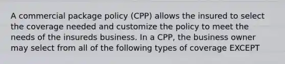 A commercial package policy (CPP) allows the insured to select the coverage needed and customize the policy to meet the needs of the insureds business. In a CPP, the business owner may select from all of the following types of coverage EXCEPT