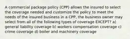 A commercial package policy (CPP) allows the insured to select the coverage needed and customize the policy to meet the needs of the insured business in a CPP, the business owner may select from all of the following types of coverage EXCEPT? a) general liability coverage b) workers compensation coverage c) crime coverage d) boiler and machinery coverage