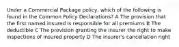 Under a Commercial Package policy, which of the following is found in the Common Policy Declarations? A The provision that the first named insured is responsible for all premiums B The deductible C The provision granting the insurer the right to make inspections of insured property D The insurer's cancellation right