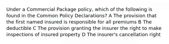 Under a Commercial Package policy, which of the following is found in the Common Policy Declarations? A The provision that the first named insured is responsible for all premiums B The deductible C The provision granting the insurer the right to make inspections of insured property D The insurer's cancellation right