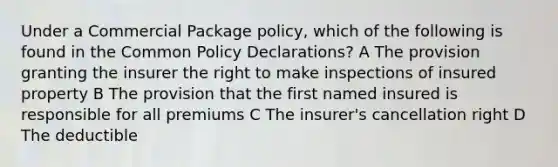 Under a Commercial Package policy, which of the following is found in the Common Policy Declarations? A The provision granting the insurer the right to make inspections of insured property B The provision that the first named insured is responsible for all premiums C The insurer's cancellation right D The deductible