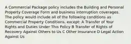 A Commercial Package policy includes the Building and Personal Property Coverage Form and business interruption coverages. The policy would include all of the following conditions as Commercial Property Conditions, except: A Transfer of Your Rights and Duties Under This Policy B Transfer of Rights of Recovery Against Others to Us C Other Insurance D Legal Action Against Us