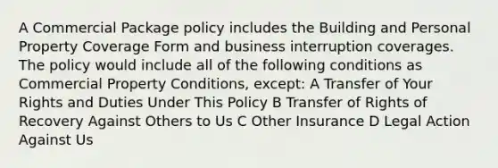 A Commercial Package policy includes the Building and Personal Property Coverage Form and business interruption coverages. The policy would include all of the following conditions as Commercial Property Conditions, except: A Transfer of Your Rights and Duties Under This Policy B Transfer of Rights of Recovery Against Others to Us C Other Insurance D Legal Action Against Us