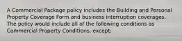 A Commercial Package policy includes the Building and Personal Property Coverage Form and business interruption coverages. The policy would include all of the following conditions as Commercial Property Conditions, except: