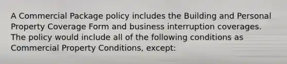 A Commercial Package policy includes the Building and Personal Property Coverage Form and business interruption coverages. The policy would include all of the following conditions as Commercial Property Conditions, except: