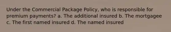 Under the Commercial Package Policy, who is responsible for premium payments? a. The additional insured b. The mortgagee c. The first named insured d. The named insured