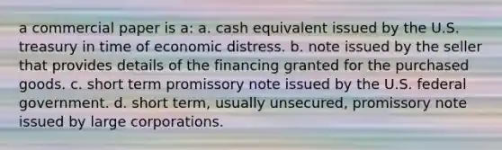 a commercial paper is a: a. cash equivalent issued by the U.S. treasury in time of economic distress. b. note issued by the seller that provides details of the financing granted for the purchased goods. c. short term promissory note issued by the U.S. federal government. d. short term, usually unsecured, promissory note issued by large corporations.