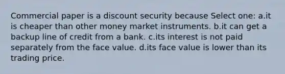 Commercial paper is a discount security because Select one: a.it is cheaper than other money market instruments. b.it can get a backup line of credit from a bank. c.its interest is not paid separately from the face value. d.its face value is lower than its trading price.