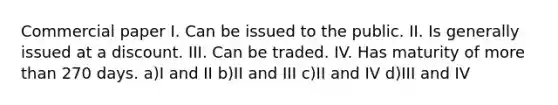 Commercial paper I. Can be issued to the public. II. Is generally issued at a discount. III. Can be traded. IV. Has maturity of more than 270 days. a)I and II b)II and III c)II and IV d)III and IV