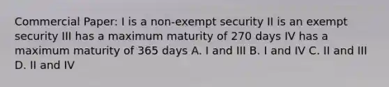 Commercial Paper: I is a non-exempt security II is an exempt security III has a maximum maturity of 270 days IV has a maximum maturity of 365 days A. I and III B. I and IV C. II and III D. II and IV