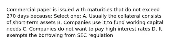 Commercial paper is issued with maturities that do not exceed 270 days because: Select one: A. Usually the collateral consists of short-term assets B. Companies use it to fund working capital needs C. Companies do not want to pay high interest rates D. It exempts the borrowing from SEC regulation