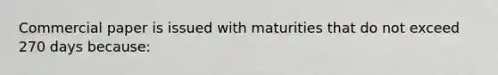 Commercial paper is issued with maturities that do not exceed 270 days because: