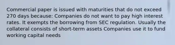 Commercial paper is issued with maturities that do not exceed 270 days because: Companies do not want to pay high interest rates. It exempts the borrowing from SEC regulation. Usually the collateral consists of short-term assets Companies use it to fund working capital needs