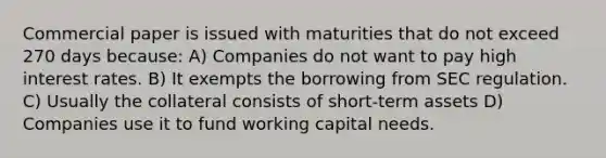 Commercial paper is issued with maturities that do not exceed 270 days because: A) Companies do not want to pay high interest rates. B) It exempts the borrowing from SEC regulation. C) Usually the collateral consists of short-term assets D) Companies use it to fund working capital needs.