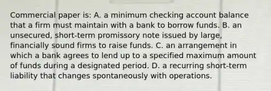 Commercial paper is: A. a minimum checking account balance that a firm must maintain with a bank to borrow funds. B. an unsecured, short-term promissory note issued by large, financially sound firms to raise funds. C. an arrangement in which a bank agrees to lend up to a specified maximum amount of funds during a designated period. D. a recurring short-term liability that changes spontaneously with operations.