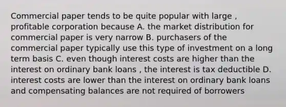 Commercial paper tends to be quite popular with large , profitable corporation because A. the market distribution for commercial paper is very narrow B. purchasers of the commercial paper typically use this type of investment on a long term basis C. even though interest costs are higher than the interest on ordinary bank loans , the interest is tax deductible D. interest costs are lower than the interest on ordinary bank loans and compensating balances are not required of borrowers