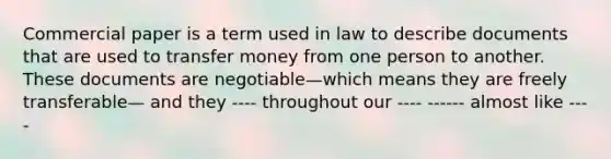 Commercial paper is a term used in law to describe documents that are used to transfer money from one person to another. These documents are negotiable—which means they are freely transferable— and they ---- throughout our ---- ------ almost like ----