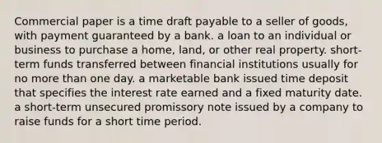 Commercial paper is a time draft payable to a seller of goods, with payment guaranteed by a bank. a loan to an individual or business to purchase a home, land, or other real property. short-term funds transferred between financial institutions usually for no more than one day. a marketable bank issued time deposit that specifies the interest rate earned and a fixed maturity date. a short-term unsecured promissory note issued by a company to raise funds for a short time period.