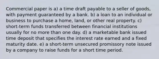 Commercial paper is a) a time draft payable to a seller of goods, with payment guaranteed by a bank. b) a loan to an individual or business to purchase a home, land, or other real property. c) short-term funds transferred between financial institutions usually for no more than one day. d) a marketable bank issued time deposit that specifies the interest rate earned and a fixed maturity date. e) a short-term unsecured promissory note issued by a company to raise funds for a short time period.