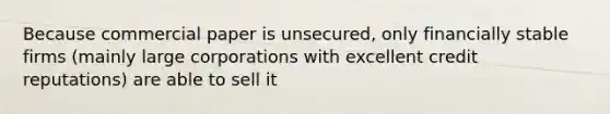 Because commercial paper is unsecured, only financially stable firms (mainly large corporations with excellent credit reputations) are able to sell it