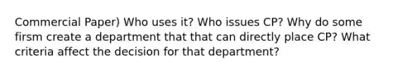 Commercial Paper) Who uses it? Who issues CP? Why do some firsm create a department that that can directly place CP? What criteria affect the decision for that department?