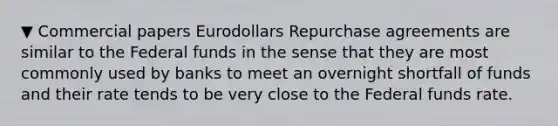 ▼ Commercial papers Eurodollars Repurchase agreements are similar to the Federal funds in the sense that they are most commonly used by banks to meet an overnight shortfall of funds and their rate tends to be very close to the Federal funds rate.