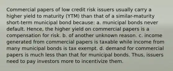 Commercial papers of low credit risk issuers usually carry a higher yield to maturity (YTM) than that of a similar-maturity short-term municipal bond because: a. municipal bonds never default. Hence, the higher yield on commercial papers is a compensation for risk. b. of another unknown reason. c. income generated from commercial papers is taxable while income from many municipal bonds is tax exempt. d. demand for commercial papers is much less than that for municipal bonds. Thus, issuers need to pay investors more to incentivize them.