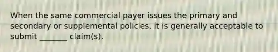 When the same commercial payer issues the primary and secondary or supplemental policies, it is generally acceptable to submit _______ claim(s).