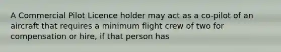 A Commercial Pilot Licence holder may act as a co-pilot of an aircraft that requires a minimum flight crew of two for compensation or hire, if that person has