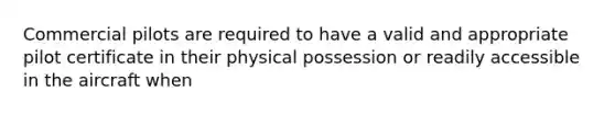 Commercial pilots are required to have a valid and appropriate pilot certificate in their physical possession or readily accessible in the aircraft when