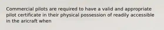 Commercial pilots are required to have a valid and appropriate pilot certificate in their physical possession of readily accessible in the aricraft when