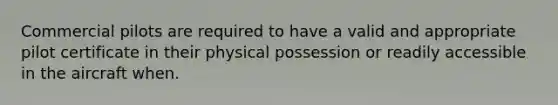 Commercial pilots are required to have a valid and appropriate pilot certificate in their physical possession or readily accessible in the aircraft when.