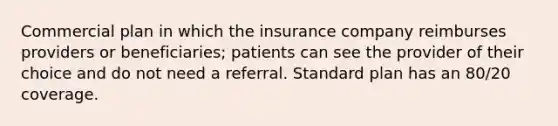 Commercial plan in which the insurance company reimburses providers or beneficiaries; patients can see the provider of their choice and do not need a referral. Standard plan has an 80/20 coverage.