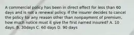 A commercial policy has been in direct effect for less than 60 days and is not a renewal policy. If the insurer decides to cancel the policy for any reason other than nonpayment of premium, how much notice must it give the first named insured? A. 10 days. B. 30days C. 60 days D. 90 days