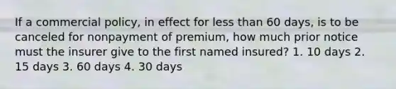 If a commercial policy, in effect for <a href='https://www.questionai.com/knowledge/k7BtlYpAMX-less-than' class='anchor-knowledge'>less than</a> 60 days, is to be canceled for nonpayment of premium, how much prior notice must the insurer give to the first named insured? 1. 10 days 2. 15 days 3. 60 days 4. 30 days