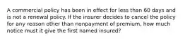 A commercial policy has been in effect for less than 60 days and is not a renewal policy. If the insurer decides to cancel the policy for any reason other than nonpayment of premium, how much notice must it give the first named insured?