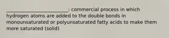 __________________________: commercial process in which hydrogen atoms are added to the double bonds in monounsaturated or polyunsaturated fatty acids to make them more saturated (solid)