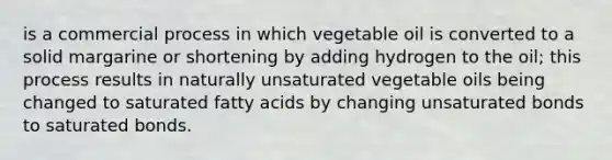 is a commercial process in which vegetable oil is converted to a solid margarine or shortening by adding hydrogen to the oil; this process results in naturally unsaturated vegetable oils being changed to saturated fatty acids by changing unsaturated bonds to saturated bonds.