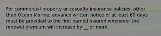 For commercial property or casualty insurance policies, other than Ocean Marine, advance written notice of at least 60 days must be provided to the first named insured whenever the renewal premium will increase by __ or more.